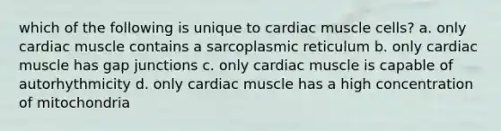 which of the following is unique to cardiac muscle cells? a. only cardiac muscle contains a sarcoplasmic reticulum b. only cardiac muscle has gap junctions c. only cardiac muscle is capable of autorhythmicity d. only cardiac muscle has a high concentration of mitochondria