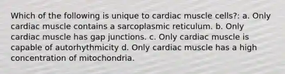 Which of the following is unique to cardiac muscle cells?: a. Only cardiac muscle contains a sarcoplasmic reticulum. b. Only cardiac muscle has gap junctions. c. Only cardiac muscle is capable of autorhythmicity d. Only cardiac muscle has a high concentration of mitochondria.