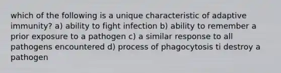 which of the following is a unique characteristic of adaptive immunity? a) ability to fight infection b) ability to remember a prior exposure to a pathogen c) a similar response to all pathogens encountered d) process of phagocytosis ti destroy a pathogen