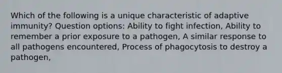 Which of the following is a unique characteristic of adaptive immunity? Question options: Ability to fight infection, Ability to remember a prior exposure to a pathogen, A similar response to all pathogens encountered, Process of phagocytosis to destroy a pathogen,