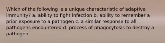 Which of the following is a unique characteristic of adaptive immunity? a. ability to fight infection b. ability to remember a prior exposure to a pathogen c. a similar response to all pathogens encountered d. process of phagocytosis to destroy a pathogen