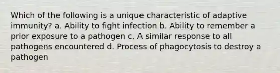 Which of the following is a unique characteristic of adaptive immunity? a. Ability to fight infection b. Ability to remember a prior exposure to a pathogen c. A similar response to all pathogens encountered d. Process of phagocytosis to destroy a pathogen