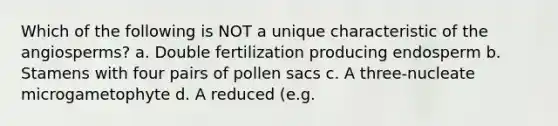 Which of the following is NOT a unique characteristic of the angiosperms? a. <a href='https://www.questionai.com/knowledge/kQueJG6uHU-double-fertilization' class='anchor-knowledge'>double fertilization</a> producing endosperm b. Stamens with four pairs of pollen sacs c. A three-nucleate microgametophyte d. A reduced (e.g.