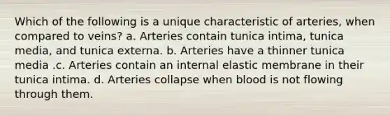 Which of the following is a unique characteristic of arteries, when compared to veins? a. Arteries contain tunica intima, tunica media, and tunica externa. b. Arteries have a thinner tunica media .c. Arteries contain an internal elastic membrane in their tunica intima. d. Arteries collapse when blood is not flowing through them.