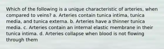 Which of the following is a unique characteristic of arteries, when compared to veins? a. Arteries contain tunica intima, tunica media, and tunica externa. b. Arteries have a thinner tunica media. c. Arteries contain an internal elastic membrane in their tunica intima. d. Arteries collapse when blood is not flowing through them