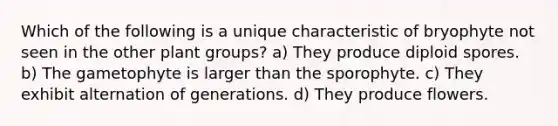 Which of the following is a unique characteristic of bryophyte not seen in the other plant groups? a) They produce diploid spores. b) The gametophyte is larger than the sporophyte. c) They exhibit alternation of generations. d) They produce flowers.