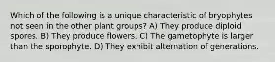 Which of the following is a unique characteristic of bryophytes not seen in the other plant groups? A) They produce diploid spores. B) They produce flowers. C) The gametophyte is larger than the sporophyte. D) They exhibit alternation of generations.