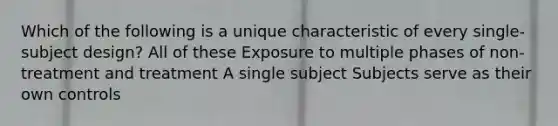 Which of the following is a unique characteristic of every single-subject design? All of these Exposure to multiple phases of non-treatment and treatment A single subject Subjects serve as their own controls