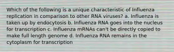 Which of the following is a unique characteristic of Influenza replication in comparison to other RNA viruses? a. Influenza is taken up by endocytosis b. Influenza RNA goes into the nucleus for transcription c. Influenza mRNAs can't be directly copied to make full length genome d. Influenza RNA remains in the cytoplasm for transcription