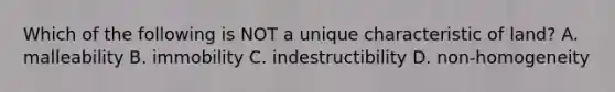 Which of the following is NOT a unique characteristic of land? A. malleability B. immobility C. indestructibility D. non-homogeneity
