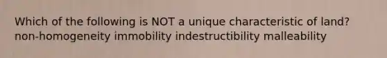 Which of the following is NOT a unique characteristic of land? non-homogeneity immobility indestructibility malleability