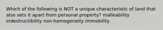 Which of the following is NOT a unique characteristic of land that also sets it apart from personal property? malleability indestructibility non-homogeneity immobility