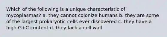 Which of the following is a unique characteristic of mycoplasmas? a. they cannot colonize humans b. they are some of the largest prokaryotic cells ever discovered c. they have a high G+C content d. they lack a cell wall