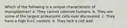 Which of the following is a unique characteristic of mycoplasmas? a. They cannot colonize humans. b. They are some of the largest prokaryotic cells ever discovered. c. They have a high G+C content. d. They lack a cell wall.