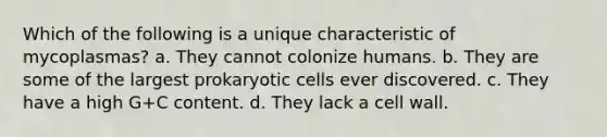 Which of the following is a unique characteristic of mycoplasmas? a. They cannot colonize humans. b. They are some of the largest prokaryotic cells ever discovered. c. They have a high G+C content. d. They lack a cell wall.