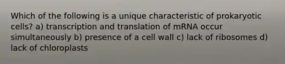 Which of the following is a unique characteristic of prokaryotic cells? a) transcription and translation of mRNA occur simultaneously b) presence of a cell wall c) lack of ribosomes d) lack of chloroplasts