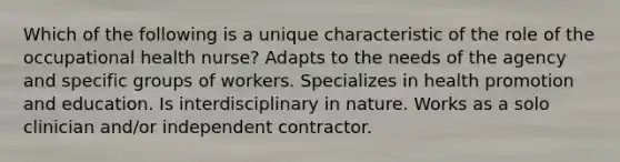 Which of the following is a unique characteristic of the role of the occupational health nurse? Adapts to the needs of the agency and specific groups of workers. Specializes in health promotion and education. Is interdisciplinary in nature. Works as a solo clinician and/or independent contractor.