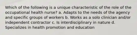 Which of the following is a unique characteristic of the role of the occupational health nurse? a. Adapts to the needs of the agency and specific groups of workers b. Works as a solo clinician and/or independent contractor c. Is interdisciplinary in nature d. Specializes in health promotion and education