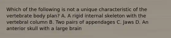 Which of the following is not a unique characteristic of the vertebrate body plan? A. A rigid internal skeleton with the vertebral column B. Two pairs of appendages C. Jaws D. An anterior skull with a large brain