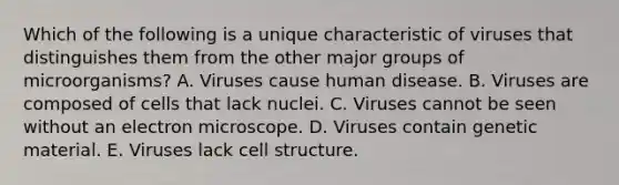 Which of the following is a unique characteristic of viruses that distinguishes them from the other major groups of microorganisms? A. Viruses cause human disease. B. Viruses are composed of cells that lack nuclei. C. Viruses cannot be seen without an electron microscope. D. Viruses contain genetic material. E. Viruses lack cell structure.