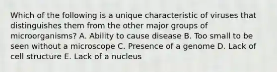 Which of the following is a unique characteristic of viruses that distinguishes them from the other major groups of microorganisms? A. Ability to cause disease B. Too small to be seen without a microscope C. Presence of a genome D. Lack of cell structure E. Lack of a nucleus