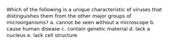 Which of the following is a unique characteristic of viruses that distinguishes them from the other major groups of microorganisms? a. cannot be seen without a microscope b. cause human disease c. contain genetic material d. lack a nucleus e. lack cell structure