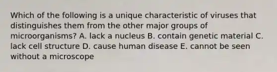 Which of the following is a unique characteristic of viruses that distinguishes them from the other major groups of microorganisms? A. lack a nucleus B. contain genetic material C. lack cell structure D. cause human disease E. cannot be seen without a microscope