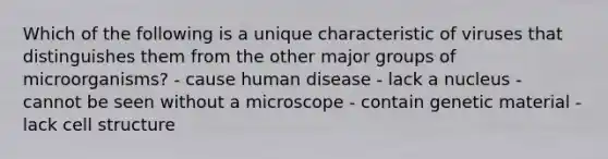 Which of the following is a unique characteristic of viruses that distinguishes them from the other major groups of microorganisms? - cause human disease - lack a nucleus - cannot be seen without a microscope - contain genetic material - lack cell structure