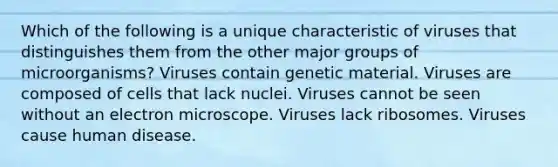 Which of the following is a unique characteristic of viruses that distinguishes them from the other major groups of microorganisms? Viruses contain genetic material. Viruses are composed of cells that lack nuclei. Viruses cannot be seen without an electron microscope. Viruses lack ribosomes. Viruses cause human disease.