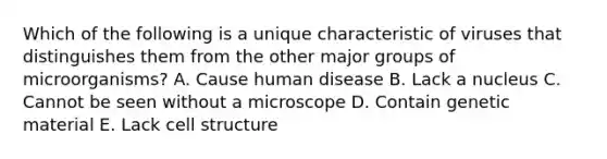 Which of the following is a unique characteristic of viruses that distinguishes them from the other major groups of microorganisms? A. Cause human disease B. Lack a nucleus C. Cannot be seen without a microscope D. Contain genetic material E. Lack cell structure