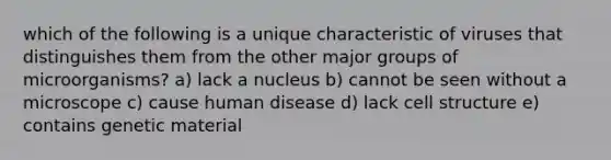 which of the following is a unique characteristic of viruses that distinguishes them from the other major groups of microorganisms? a) lack a nucleus b) cannot be seen without a microscope c) cause human disease d) lack cell structure e) contains genetic material