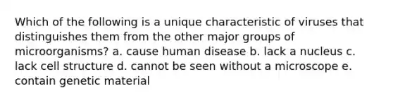 Which of the following is a unique characteristic of viruses that distinguishes them from the other major groups of microorganisms? a. cause human disease b. lack a nucleus c. lack cell structure d. cannot be seen without a microscope e. contain genetic material