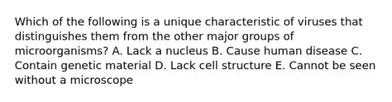 Which of the following is a unique characteristic of viruses that distinguishes them from the other major groups of microorganisms? A. Lack a nucleus B. Cause human disease C. Contain genetic material D. Lack cell structure E. Cannot be seen without a microscope