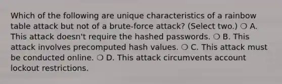 Which of the following are unique characteristics of a rainbow table attack but not of a brute-force attack? (Select two.) ❍ A. This attack doesn't require the hashed passwords. ❍ B. This attack involves precomputed hash values. ❍ C. This attack must be conducted online. ❍ D. This attack circumvents account lockout restrictions.