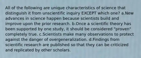 All of the following are unique characteristics of science that distinguish it from unscientific inquiry EXCEPT which one? a.New advances in science happen because scientists build and improve upon the prior research. b.Once a scientific theory has been supported by one study, it should be considered "proven" completely true. c.Scientists make many observations to protect against the danger of overgeneralization. d.Findings from scientific research are published so that they can be criticized and replicated by other scholars.