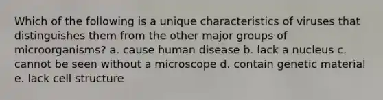 Which of the following is a unique characteristics of viruses that distinguishes them from the other major groups of microorganisms? a. cause human disease b. lack a nucleus c. cannot be seen without a microscope d. contain genetic material e. lack cell structure