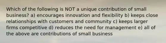 Which of the following is NOT a unique contribution of small business? a) encourages innovation and flexibility b) keeps close relationships with customers and community c) keeps larger firms competitive d) reduces the need for management e) all of the above are contributions of small business