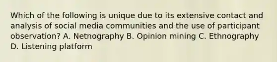 Which of the following is unique due to its extensive contact and analysis of social media communities and the use of participant observation? A. Netnography B. Opinion mining C. Ethnography D. Listening platform