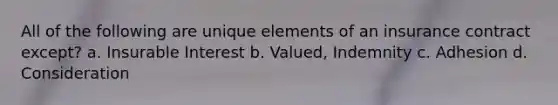 All of the following are unique elements of an insurance contract except? a. Insurable Interest b. Valued, Indemnity c. Adhesion d. Consideration