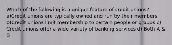 Which of the following is a unique feature of credit unions? a)Credit unions are typically owned and run by their members b)Credit unions limit membership to certain people or groups c) Credit unions offer a wide variety of banking services d) Both A & B