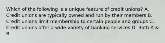 Which of the following is a unique feature of credit unions? A. Credit unions are typically owned and run by their members B. Credit unions limit membership to certain people and groups C. Credit unions offer a wide variety of banking services D. Both A & B