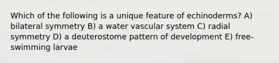 Which of the following is a unique feature of echinoderms? A) bilateral symmetry B) a water vascular system C) radial symmetry D) a deuterostome pattern of development E) free-swimming larvae