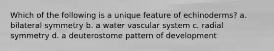 Which of the following is a unique feature of echinoderms? a. bilateral symmetry b. a water vascular system c. radial symmetry d. a deuterostome pattern of development