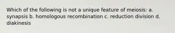 Which of the following is not a unique feature of meiosis: a. synapsis b. homologous recombination c. reduction division d. diakinesis