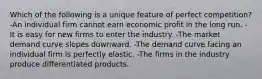 Which of the following is a unique feature of perfect competition? -An individual firm cannot earn economic profit in the long run. -It is easy for new firms to enter the industry. -The market demand curve slopes downward. -The demand curve facing an individual firm is perfectly elastic. -The firms in the industry produce differentiated products.