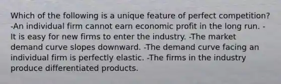 Which of the following is a unique feature of perfect competition? -An individual firm cannot earn economic profit in the long run. -It is easy for new firms to enter the industry. -The market demand curve slopes downward. -The demand curve facing an individual firm is perfectly elastic. -The firms in the industry produce differentiated products.