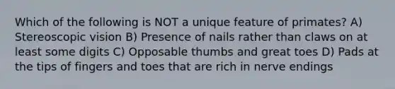 Which of the following is NOT a unique feature of primates? A) Stereoscopic vision B) Presence of nails rather than claws on at least some digits C) Opposable thumbs and great toes D) Pads at the tips of fingers and toes that are rich in nerve endings