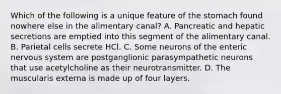 Which of the following is a unique feature of the stomach found nowhere else in the alimentary canal? A. Pancreatic and hepatic secretions are emptied into this segment of the alimentary canal. B. Parietal cells secrete HCl. C. Some neurons of the enteric nervous system are postganglionic parasympathetic neurons that use acetylcholine as their neurotransmitter. D. The muscularis externa is made up of four layers.