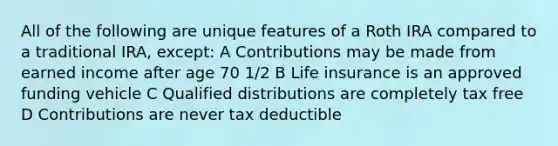 All of the following are unique features of a Roth IRA compared to a traditional IRA, except: A Contributions may be made from earned income after age 70 1/2 B <a href='https://www.questionai.com/knowledge/kwvuu0uLdT-life-insurance' class='anchor-knowledge'>life insurance</a> is an approved funding vehicle C Qualified distributions are completely tax free D Contributions are never tax deductible