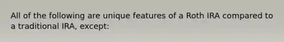 All of the following are unique features of a Roth IRA compared to a traditional IRA, except: